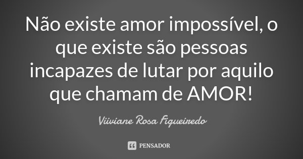 Não existe amor impossível, o que existe são pessoas incapazes de lutar por aquilo que chamam de AMOR!... Frase de Viiviane Rosa Figueiredo.