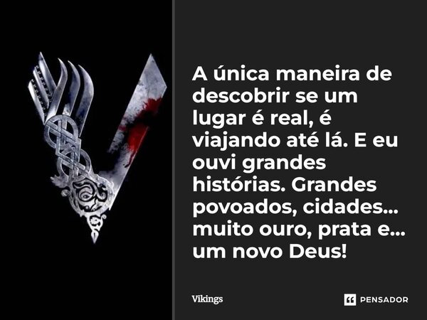 ⁠A única maneira de descobrir se um lugar é real, é viajando até lá. E eu ouvi grandes histórias. Grandes povoados, cidades... muito ouro, prata e... um novo De... Frase de Vikings.