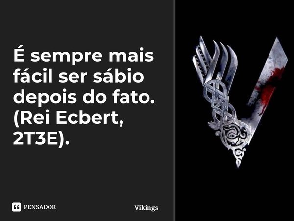 É sempre mais fácil ser sábio depois do fato. (Rei Ecbert, 2T3E). ⁠... Frase de Vikings.