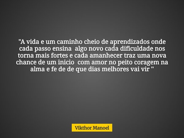 "A vida e um caminho cheio de aprendizados onde cada passo ensina algo novo cada dificuldade nos torna mais fortes e cada amanhecer traz uma nova chance de... Frase de Vikthor Manoel.