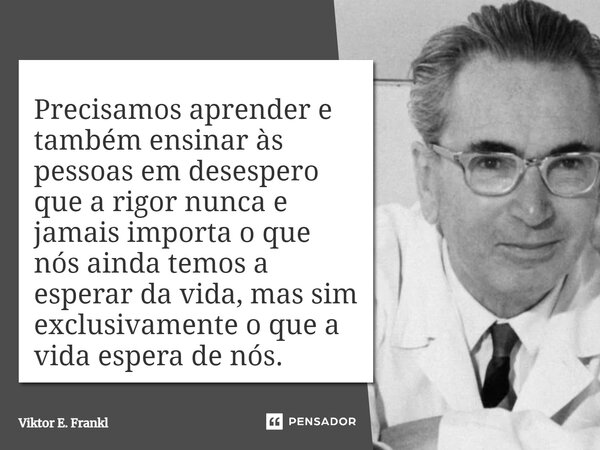 Precisamos aprender e também ensinar às pessoas em desespero que a rigor nunca e jamais importa o que nós ainda temos a esperar da vida, mas sim exclusivamente ... Frase de Viktor E. Frankl.