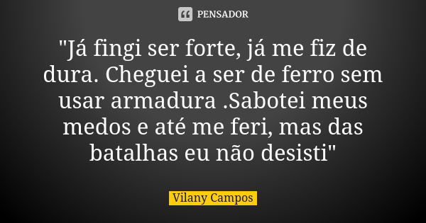 "Já fingi ser forte, já me fiz de dura. Cheguei a ser de ferro sem usar armadura .Sabotei meus medos e até me feri, mas das batalhas eu não desisti"... Frase de Vilany Campos.