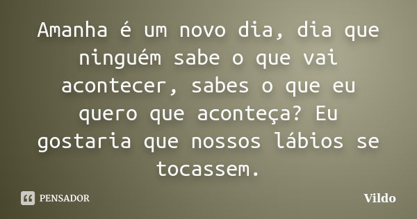 Amanha é um novo dia, dia que ninguém sabe o que vai acontecer, sabes o que eu quero que aconteça? Eu gostaria que nossos lábios se tocassem.... Frase de Vildo.