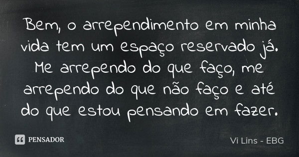 Bem, o arrependimento em minha vida tem um espaço reservado já. Me arrependo do que faço, me arrependo do que não faço e até do que estou pensando em fazer.... Frase de Vi Lins - EBG.