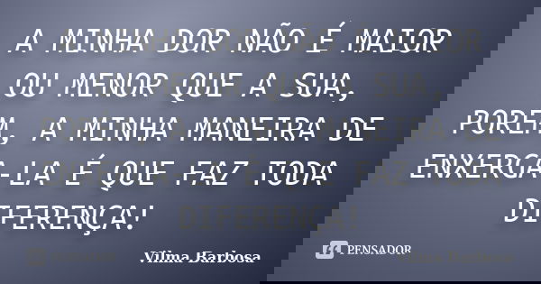 A MINHA DOR NÃO É MAIOR OU MENOR QUE A SUA, PORÉM, A MINHA MANEIRA DE ENXERGA-LA É QUE FAZ TODA DIFERENÇA!... Frase de Vilma Barbosa.