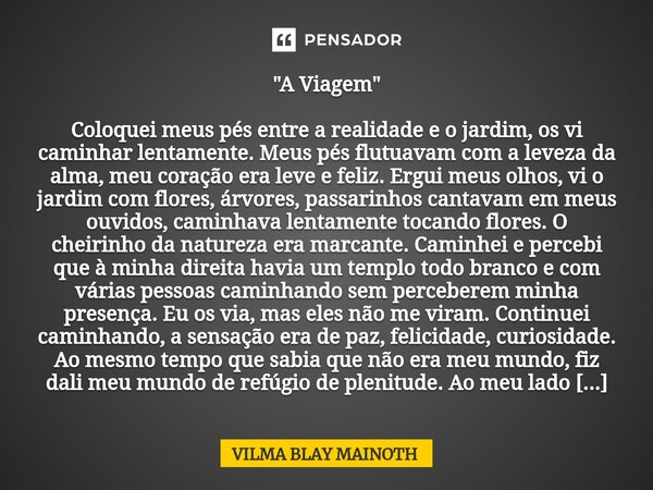 ⁠"A Viagem" Coloquei meus pés entre a realidade e o jardim, os vi caminhar lentamente. Meus pés flutuavam com a leveza da alma, meu coração era leve e... Frase de VILMA BLAY MAINOTH.