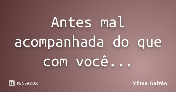 Antes mal acompanhada do que com você...... Frase de Vilma Galvão.