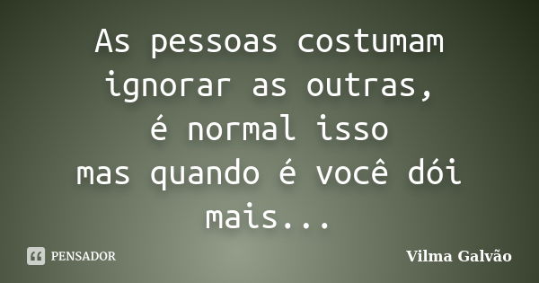 As pessoas costumam ignorar as outras, é normal isso mas quando é você dói mais...... Frase de Vilma Galvão.