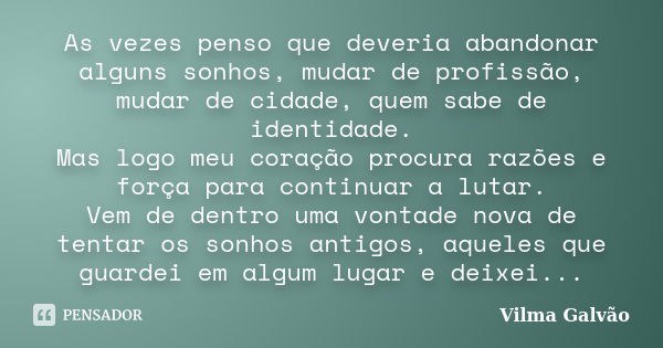 As vezes penso que deveria abandonar alguns sonhos, mudar de profissão, mudar de cidade, quem sabe de identidade. Mas logo meu coração procura razões e força pa... Frase de Vilma Galvão.