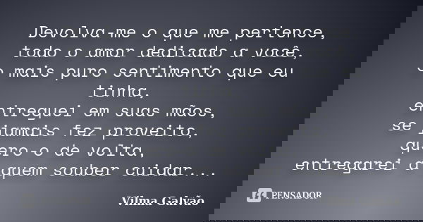 Devolva-me o que me pertence, todo o amor dedicado a você, o mais puro sentimento que eu tinha, entreguei em suas mãos, se jamais fez proveito, quero-o de volta... Frase de Vilma Galvão.