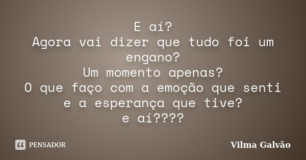 E aí? Agora vai dizer que tudo foi um engano? Um momento apenas? O que faço com a emoção que senti e a esperança que tive? e aí????... Frase de Vilma Galvão.