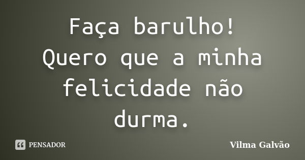 Faça barulho! Quero que a minha felicidade não durma.... Frase de Vilma Galvão.