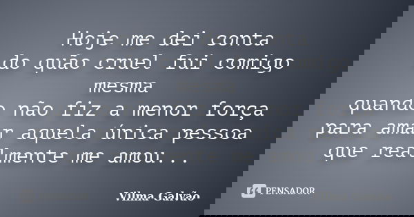 Hoje me dei conta do quão cruel fui comigo mesma quando não fiz a menor força para amar aquela única pessoa que realmente me amou...... Frase de Vilma Galvão.