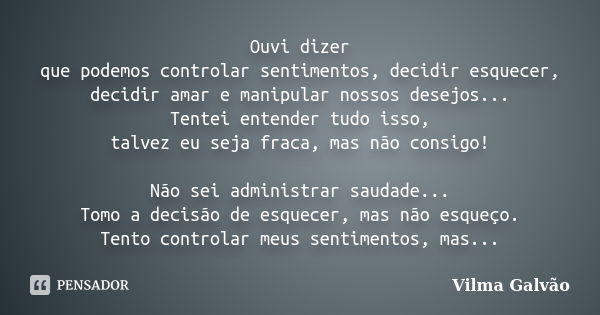 Ouvi dizer que podemos controlar sentimentos, decidir esquecer, decidir amar e manipular nossos desejos... Tentei entender tudo isso, talvez eu seja fraca, mas ... Frase de Vilma Galvão.