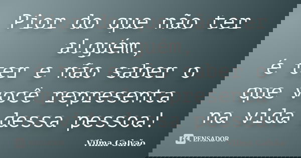 Pior do que não ter alguém, é ter e não saber o que você representa na vida dessa pessoa!... Frase de Vilma Galvão.