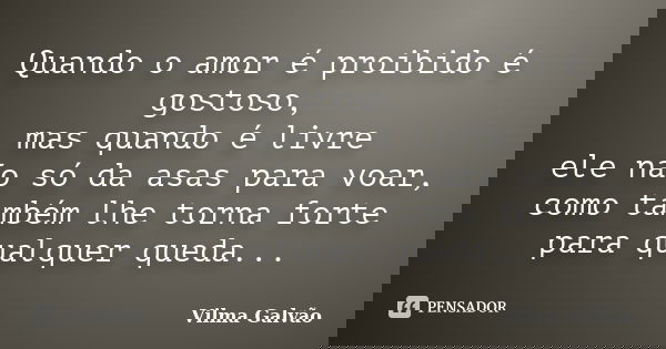 Quando o amor é proibido é gostoso, mas quando é livre ele não só da asas para voar, como também lhe torna forte para qualquer queda...... Frase de Vilma Galvão.