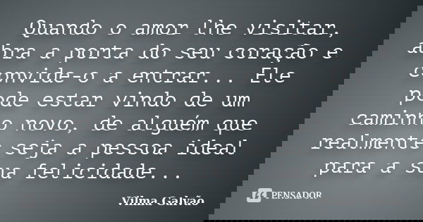 Quando o amor lhe visitar, abra a porta do seu coração e convide-o a entrar... Ele pode estar vindo de um caminho novo, de alguém que realmente seja a pessoa id... Frase de Vilma Galvão.