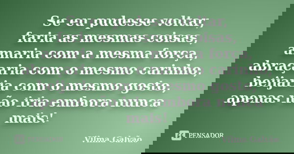 Se eu pudesse voltar, faria as mesmas coisas, amaria com a mesma força, abraçaria com o mesmo carinho, beijaria com o mesmo gosto, apenas não iria embora nunca ... Frase de Vilma Galvão.