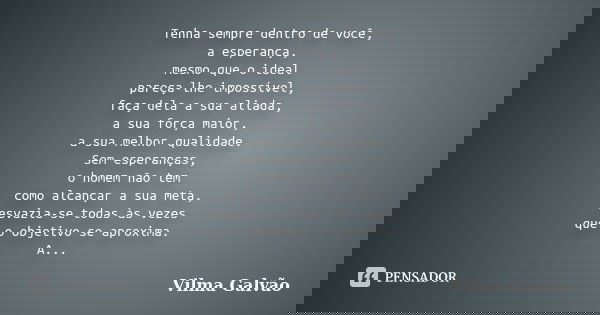 Tenha sempre dentro de você, a esperança, mesmo que o ideal pareça-lhe impossível, faça dela a sua aliada, a sua força maior, a sua melhor qualidade. Sem espera... Frase de Vilma Galvão.