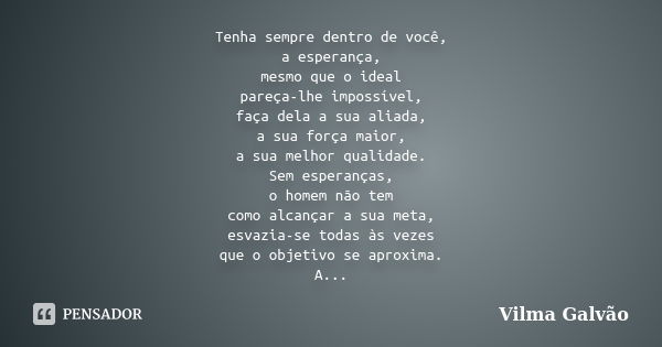 Tenha sempre dentro de você, a esperança, mesmo que o ideal pareça-lhe impossível, faça dela a sua aliada, a sua força maior, a sua melhor qualidade. Sem espera... Frase de Vilma Galvão.