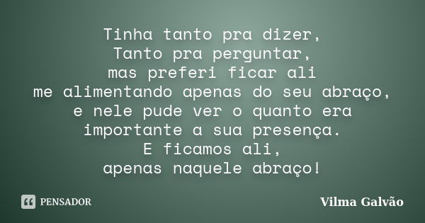 Tinha tanto pra dizer, Tanto pra perguntar, mas preferi ficar ali me alimentando apenas do seu abraço, e nele pude ver o quanto era importante a sua presença. E... Frase de Vilma Galvão.