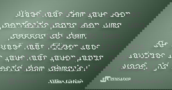 Você não tem que ser perfeito para ser uma pessoa do bem. Se você não fizer aos outros o que não quer para você, já está bom demais!... Frase de Vilma Galvão.