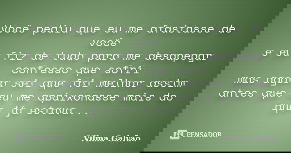 Você pediu que eu me afastasse de você e eu fiz de tudo para me desapegar confesso que sofri mas agora sei que foi melhor assim antes que eu me apaixonasse mais... Frase de Vilma Galvão.