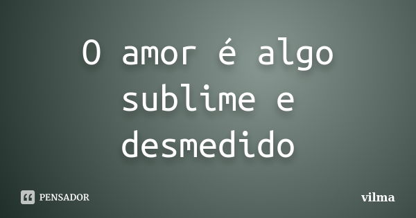 O amor é algo sublime e desmedido... Frase de VIlma.