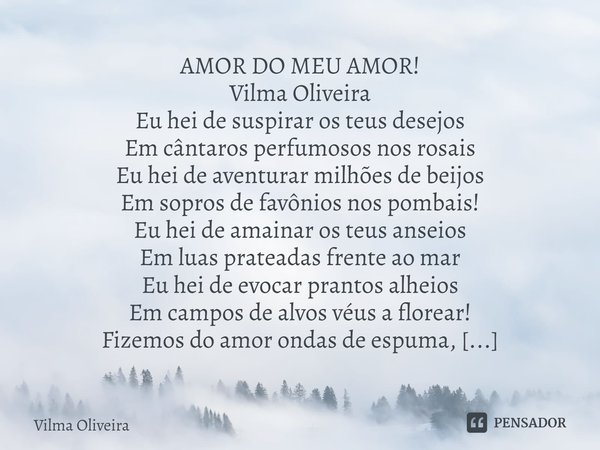 ⁠AMOR DO MEU AMOR! Vilma Oliveira
Eu hei de suspirar os teus desejos
Em cântaros perfumosos nos rosais
Eu hei de aventurar milhões de beijos
Em sopros de favôni... Frase de Vilma Oliveira.