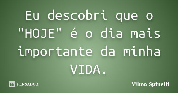 Eu descobri que o "HOJE" é o dia mais importante da minha VIDA.... Frase de Vilma Spinelli.