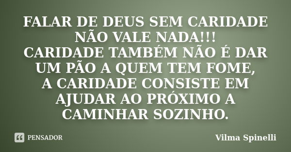 FALAR DE DEUS SEM CARIDADE NÃO VALE NADA!!! CARIDADE TAMBÉM NÃO É DAR UM PÃO A QUEM TEM FOME, A CARIDADE CONSISTE EM AJUDAR AO PRÓXIMO A CAMINHAR SOZINHO.... Frase de Vilma Spinelli.