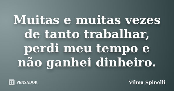 Muitas e muitas vezes de tanto trabalhar, perdi meu tempo e não ganhei dinheiro.... Frase de Vilma Spinelli.