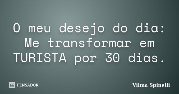 O meu desejo do dia: Me transformar em TURISTA por 30 dias.... Frase de Vilma Spinelli.