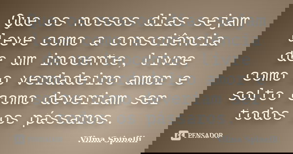 Que os nossos dias sejam leve como a consciência de um inocente, livre como o verdadeiro amor e solto como deveriam ser todos os pássaros.... Frase de Vilma Spinelli.