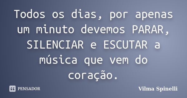 Todos os dias, por apenas um minuto devemos PARAR, SILENCIAR e ESCUTAR a música que vem do coração.... Frase de Vilma Spinelli.