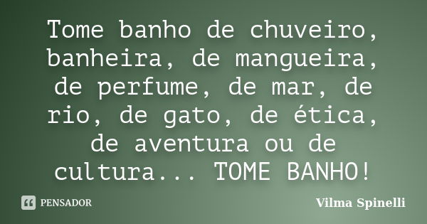 Tome banho de chuveiro, banheira, de mangueira, de perfume, de mar, de rio, de gato, de ética, de aventura ou de cultura... TOME BANHO!... Frase de Vilma Spinelli.