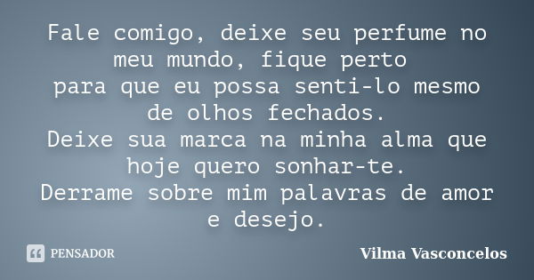 Fale comigo, deixe seu perfume no meu mundo, fique perto para que eu possa senti-lo mesmo de olhos fechados. Deixe sua marca na minha alma que hoje quero sonhar... Frase de Vilma Vasconcelos.