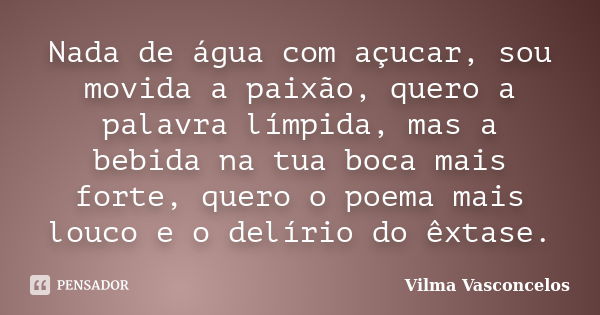 Nada de água com açucar, sou movida a paixão, quero a palavra límpida, mas a bebida na tua boca mais forte, quero o poema mais louco e o delírio do êxtase.... Frase de Vilma Vasconcelos.