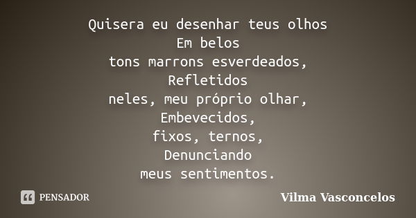 Quisera eu desenhar teus olhos Em belos tons marrons esverdeados, Refletidos neles, meu próprio olhar, Embevecidos, fixos, ternos, Denunciando meus sentimentos.... Frase de Vilma Vasconcelos.