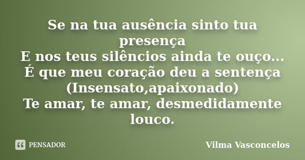 Se na tua ausência sinto tua presença E nos teus silêncios ainda te ouço... É que meu coração deu a sentença (Insensato,apaixonado) Te amar, te amar, desmedidam... Frase de Vilma Vasconcelos.