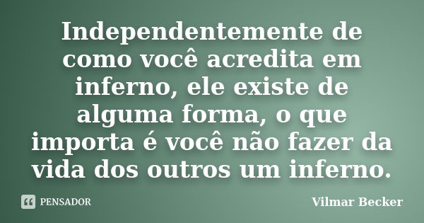 Independentemente de como você acredita em inferno, ele existe de alguma forma, o que importa é você não fazer da vida dos outros um inferno.... Frase de Vilmar Becker.