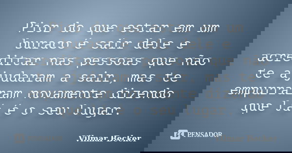 Pior do que estar em um buraco é sair dele e acreditar nas pessoas que não te ajudaram a sair, mas te empurraram novamente dizendo que lá é o seu lugar.... Frase de Vilmar Becker.