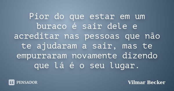 Pior do que estar em um buraco é sair dele e acreditar nas pessoas que não te ajudaram a sair, mas te empurraram novamente dizendo que lá é o seu lugar.... Frase de Vilmar Becker.