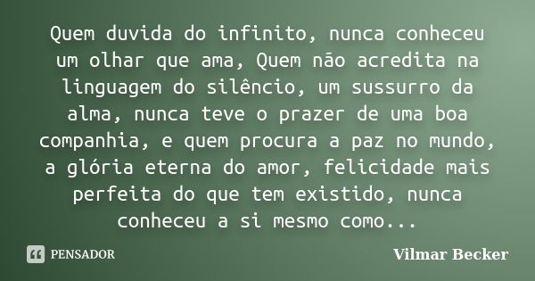 Quem duvida do infinito, nunca conheceu um olhar que ama, Quem não acredita na linguagem do silêncio, um sussurro da alma, nunca teve o prazer de uma boa compan... Frase de Vilmar Becker.