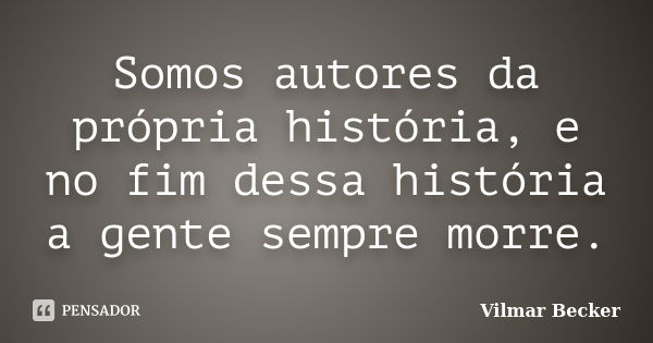 Somos autores da própria história, e no fim dessa história a gente sempre morre.... Frase de Vilmar Becker.