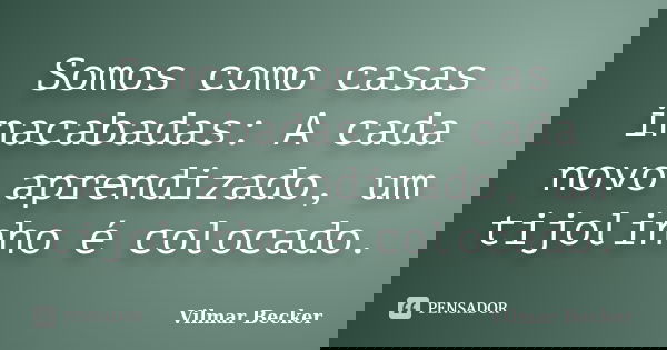 Somos como casas inacabadas: A cada novo aprendizado, um tijolinho é colocado.... Frase de Vilmar Becker.