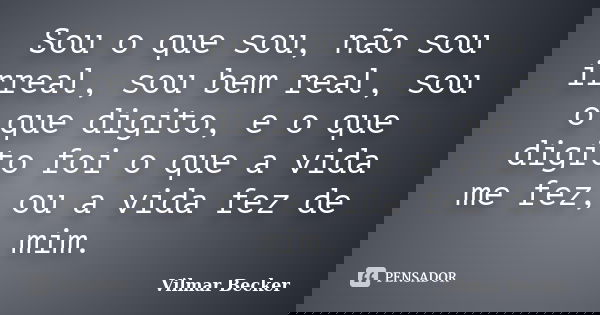 Sou o que sou, não sou irreal, sou bem real, sou o que digito, e o que digito foi o que a vida me fez, ou a vida fez de mim.... Frase de Vilmar Becker.