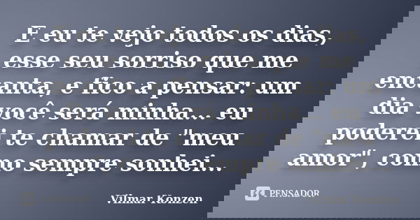 E eu te vejo todos os dias, esse seu sorriso que me encanta, e fico a pensar: um dia você será minha... eu poderei te chamar de "meu amor", como sempr... Frase de Vilmar Konzen.