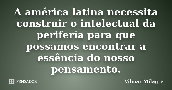 A américa latina necessita construir o intelectual da perifería para que possamos encontrar a essência do nosso pensamento.... Frase de Vilmar Milagre.