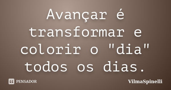 Avançar é transformar e colorir o "dia" todos os dias.... Frase de VilmaSpinelli.